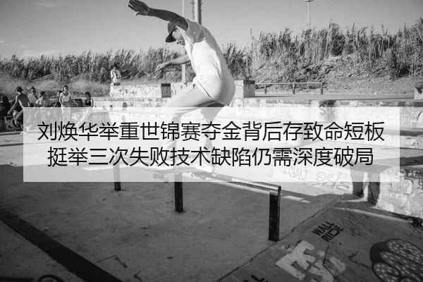 刘焕华举重世锦赛夺金背后存致命短板 挺举三次失败技术缺陷仍需深度破局